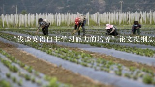 “浅谈英语自主学习能力的培养”论文提纲怎么写？马上要交论文提纲了，却不知道如何写！