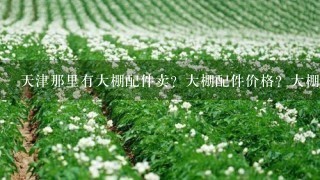 天津那里有大棚配件卖？大棚配件价格？大棚配件厂家？我想买大棚配件回家卖，我们共创大棚配件生意。