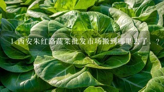 1.西安朱红路蔬菜批发市场搬到哪里去了，？ 2.还有听说北3环新开了个批发市场，在什么地方，具体位置在哪