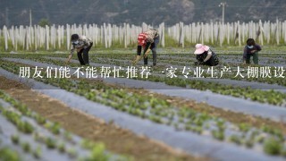 朋友们能不能帮忙推荐1家专业生产大棚膜设备厂家，我们这要建好多大棚?